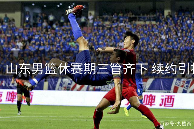 山东男篮休赛期三管齐下 续约引援两不误瞄准胡金秋
