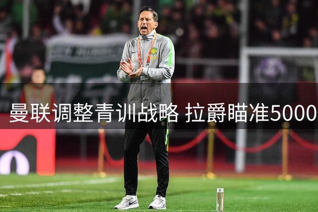 曼联调整青训战略 拉爵瞄准5000万转会收益