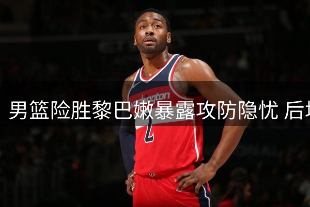 男篮险胜黎巴嫩暴露攻防隐忧 后场组织与防守成软肋