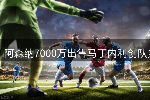 阿森纳7000万出售马丁内利创队史纪录