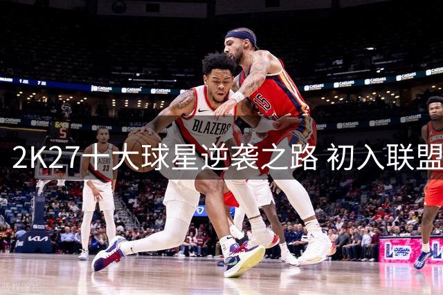 2K27十大球星逆袭之路 初入联盟时均遭低估